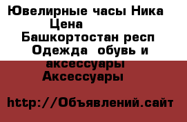 Ювелирные часы Ника › Цена ­ 7 000 - Башкортостан респ. Одежда, обувь и аксессуары » Аксессуары   